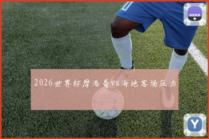 2026世界杯摩洛哥vs海地客场压力