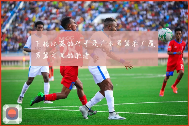 下轮比赛的对手是广东男篮和广厦男篮之间的胜者