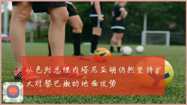 以色列总理内塔尼亚胡仍然坚持扩大对黎巴嫩的地面攻势