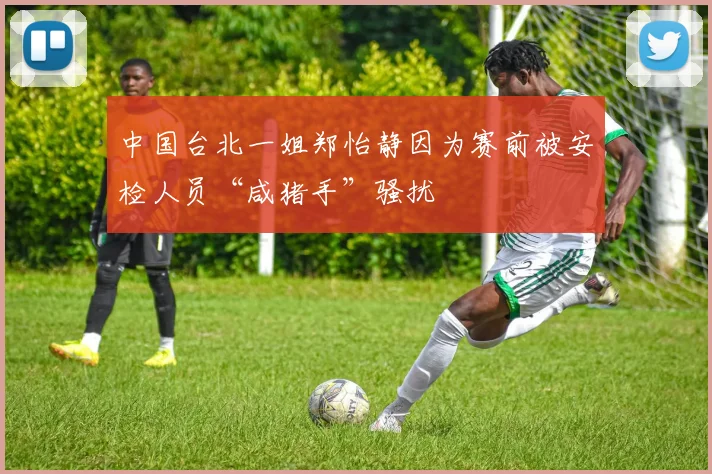中国台北一姐郑怡静因为赛前被安检人员“咸猪手”骚扰