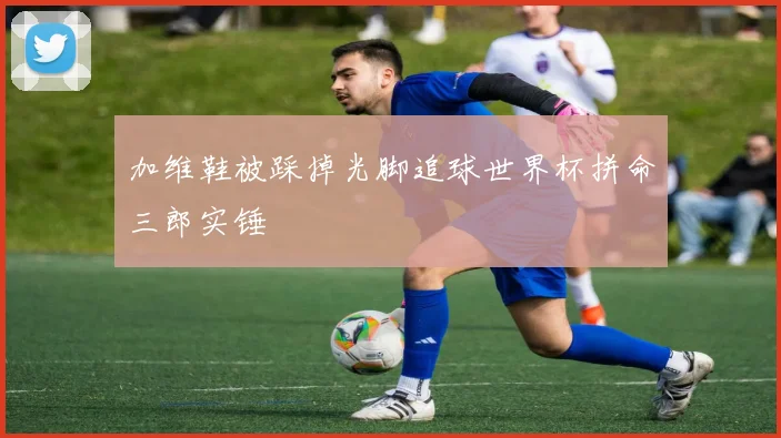 加维鞋被踩掉光脚追球世界杯拼命三郎实锤