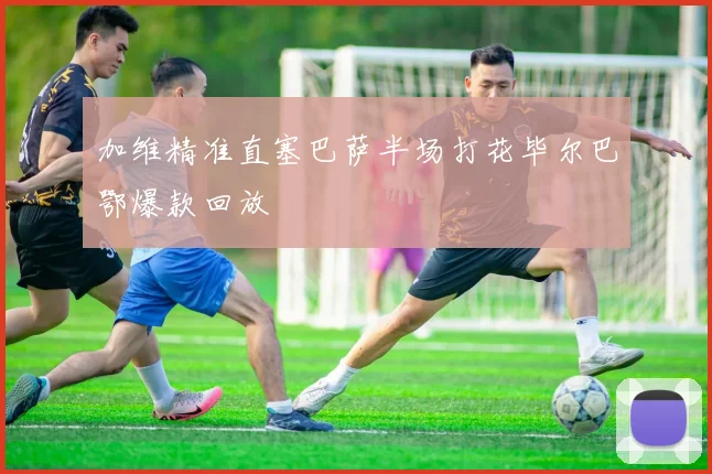 加维精准直塞巴萨半场打花毕尔巴鄂爆款回放
