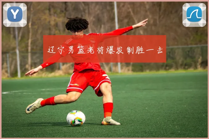 辽宁男篮老将爆发制胜一击