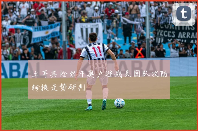 土耳其恰尔汗奥卢迎战美国队攻防转换走势研判