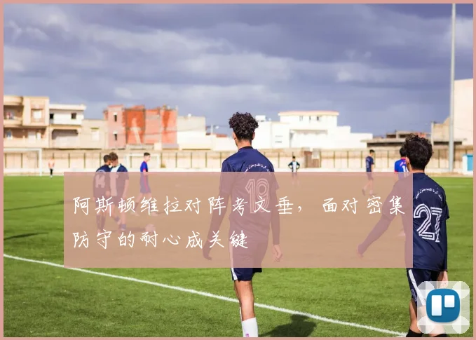 阿斯顿维拉对阵考文垂，面对密集防守的耐心成关键
