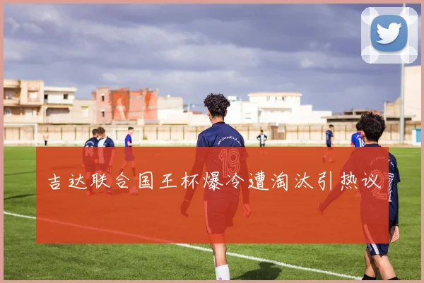 吉达联合国王杯爆冷遭淘汰引热议
