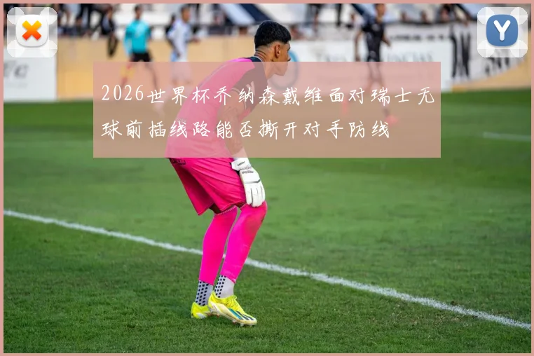 2026世界杯乔纳森戴维面对瑞士无球前插线路能否撕开对手防线