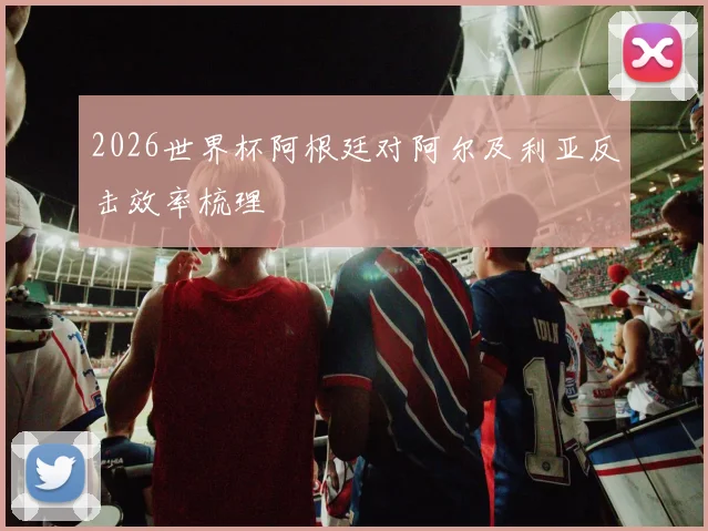 2026世界杯阿根廷对阿尔及利亚反击效率梳理