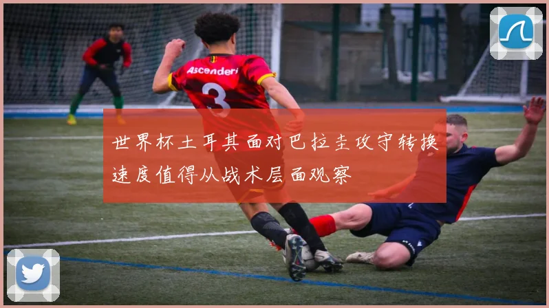 世界杯土耳其面对巴拉圭攻守转换速度值得从战术层面观察