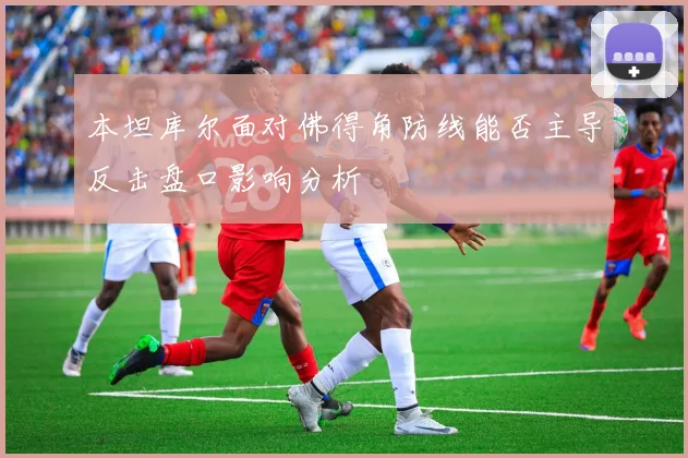 本坦库尔面对佛得角防线能否主导反击盘口影响分析