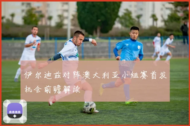 伊尔迪兹对阵澳大利亚小组赛首发机会前瞻解读