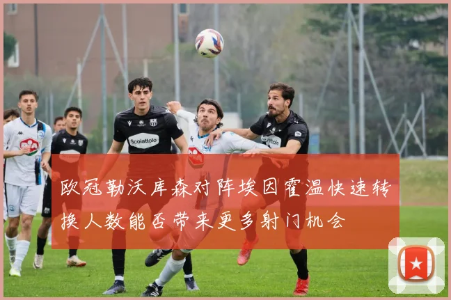 欧冠勒沃库森对阵埃因霍温快速转换人数能否带来更多射门机会