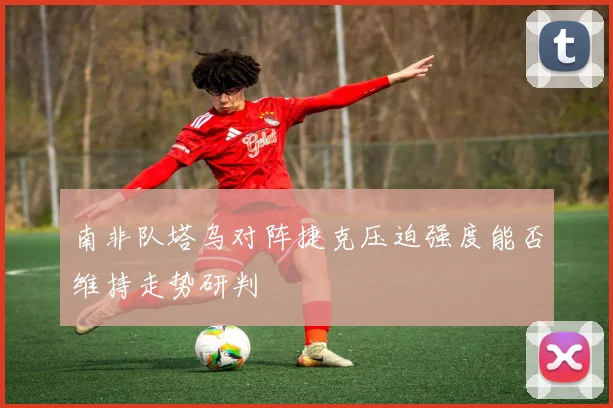 南非队塔乌对阵捷克压迫强度能否维持走势研判