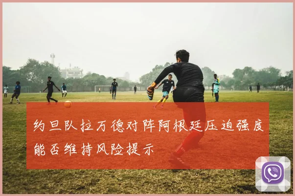 约旦队拉万德对阵阿根廷压迫强度能否维持风险提示