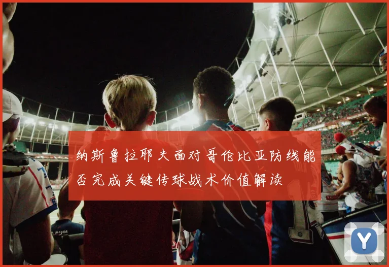 纳斯鲁拉耶夫面对哥伦比亚防线能否完成关键传球战术价值解读