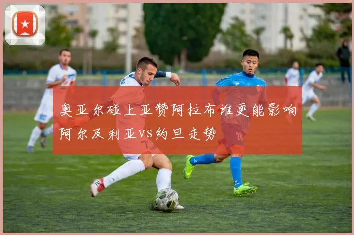 奥亚尔碰上亚赞阿拉布谁更能影响阿尔及利亚vs约旦走势