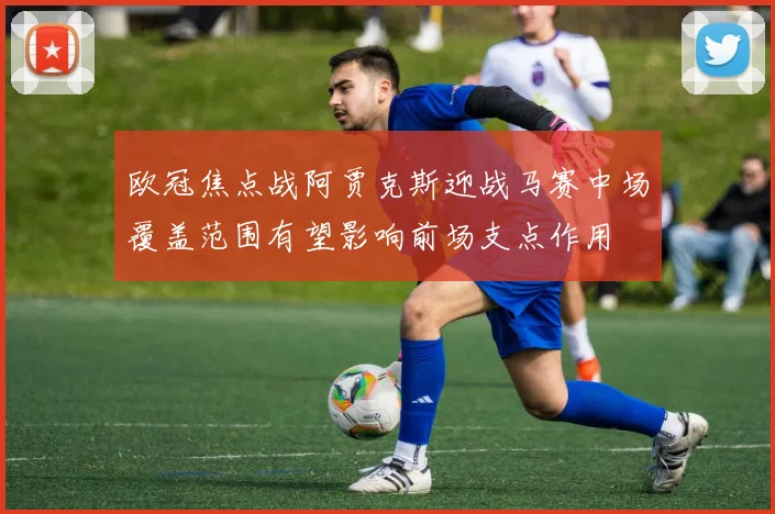 欧冠焦点战阿贾克斯迎战马赛中场覆盖范围有望影响前场支点作用